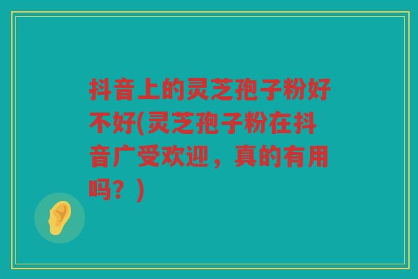 抖音上的灵芝孢子粉好不好(灵芝孢子粉在抖音广受欢迎，真的有用吗？)