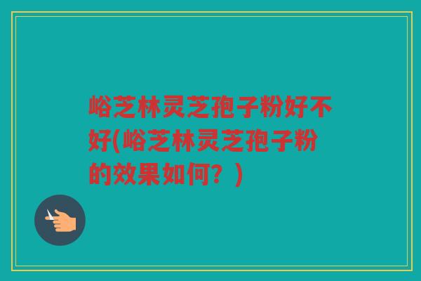 峪芝林灵芝孢子粉好不好(峪芝林灵芝孢子粉的效果如何？)