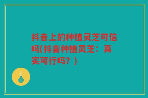 抖音上的种植灵芝可信吗(抖音种植灵芝：真实可行吗？)