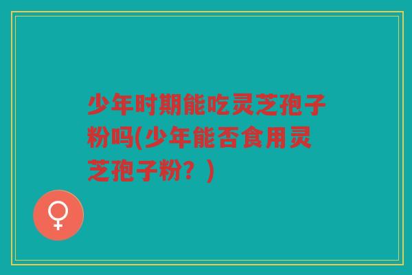 少年时期能吃灵芝孢子粉吗(少年能否食用灵芝孢子粉？)