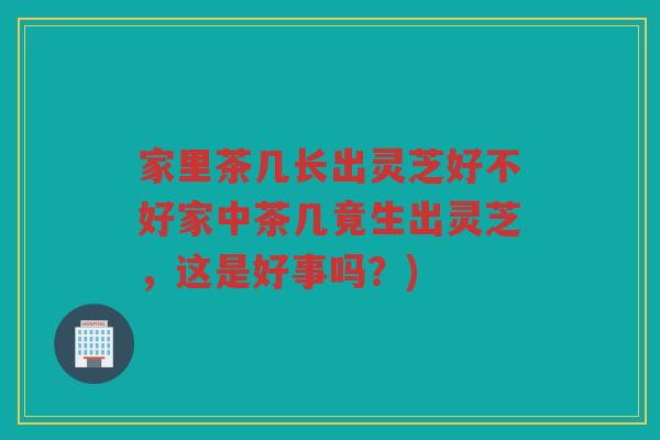 家里茶几长出灵芝好不好家中茶几竟生出灵芝，这是好事吗？)