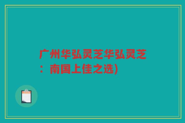 广州华弘灵芝华弘灵芝：南国上佳之选)