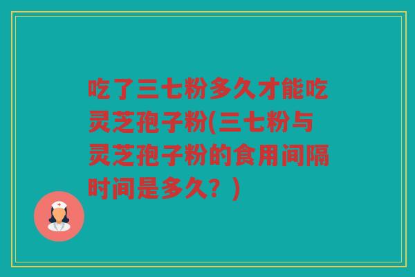 吃了三七粉多久才能吃灵芝孢子粉(三七粉与灵芝孢子粉的食用间隔时间是多久?) 吃了三七粉多久才能吃灵芝孢子粉(三七粉与灵芝孢子粉的食用间隔时间是多久?)