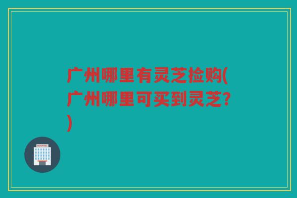 广州哪里有灵芝捡购(广州哪里可买到灵芝?) 广州哪里有灵芝捡购(广州哪里可买到灵芝?)