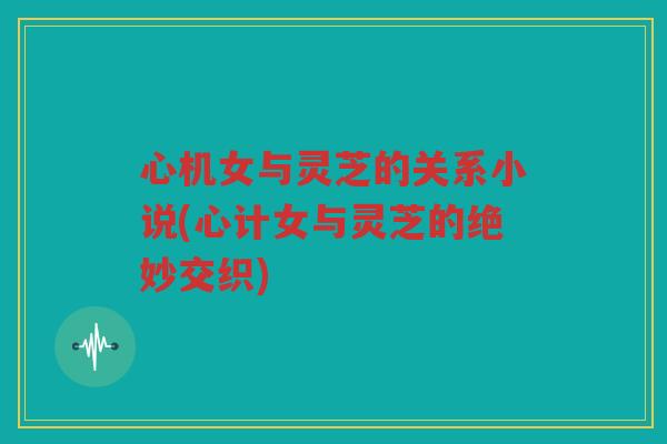 心机女与灵芝的关系小说(心计女与灵芝的绝妙交织) 心机女与灵芝的关系小说(心计女与灵芝的绝妙交织)