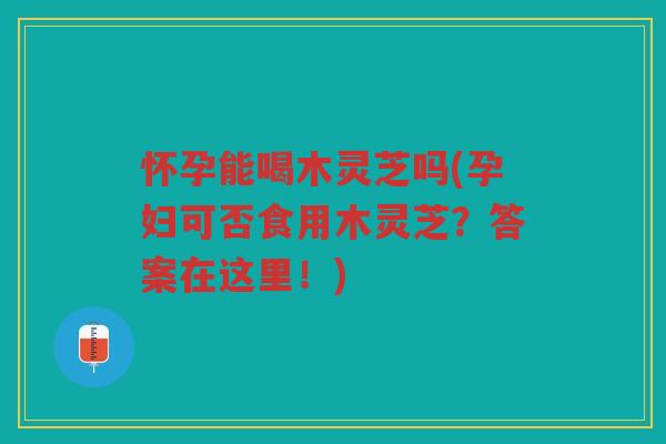 怀孕能喝木灵芝吗(孕妇可否食用木灵芝?答案在这里!) 怀孕能喝木灵芝吗(孕妇可否食用木灵芝?答案在这里!)