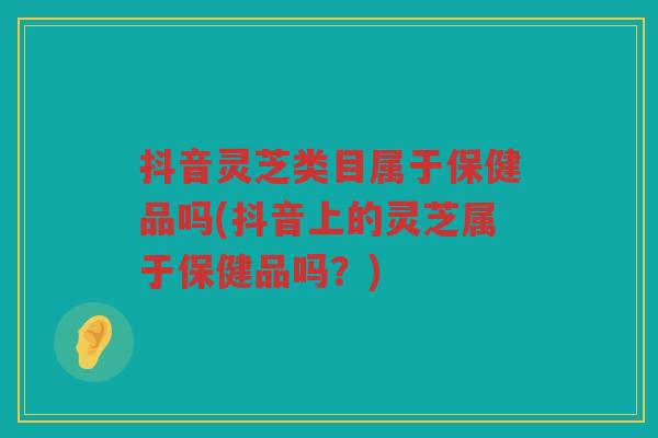 抖音灵芝类目属于保健品吗(抖音上的灵芝属于保健品吗？)