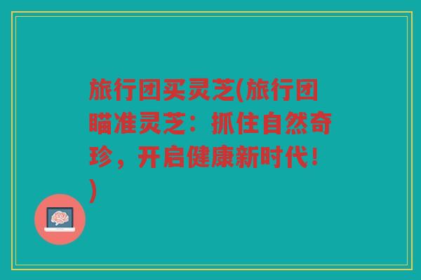 旅行团买灵芝(旅行团瞄准灵芝：抓住自然奇珍，开启健康新时代！)