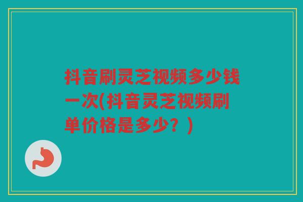 抖音刷灵芝视频多少钱一次(抖音灵芝视频刷单价格是多少?) 抖音刷灵芝视频多少钱一次(抖音灵芝视频刷单价格是多少?)
