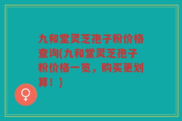 九和堂灵芝孢子粉价格查询(九和堂灵芝孢子粉价格一览，购买更划算！)