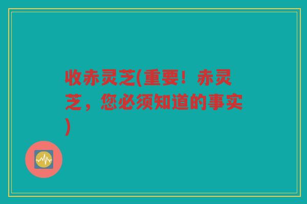收赤灵芝(重要!赤灵芝,您必须知道的事实) 收赤灵芝(重要!赤灵芝,您必须知道的事实)
