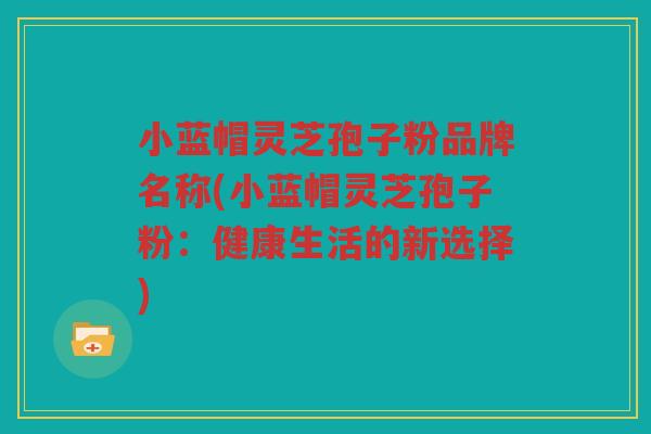 小蓝帽灵芝孢子粉品牌名称(小蓝帽灵芝孢子粉：健康生活的新选择)