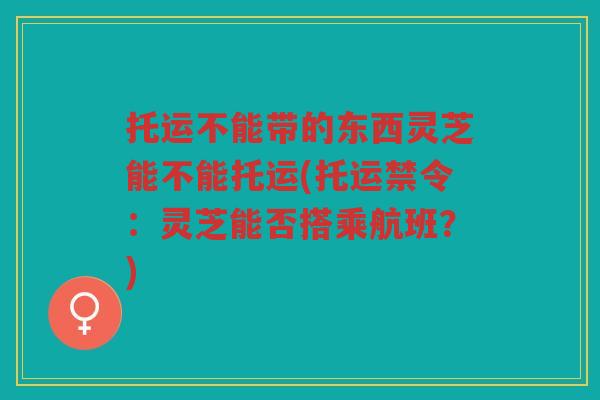 托运不能带的东西灵芝能不能托运(托运禁令：灵芝能否搭乘航班？)