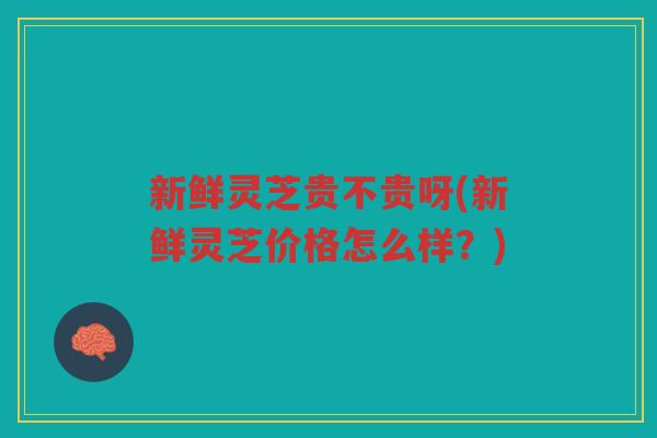 新鲜灵芝贵不贵呀(新鲜灵芝价格怎么样？)