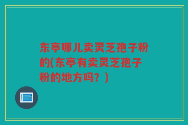 东亭哪儿卖灵芝孢子粉的(东亭有卖灵芝孢子粉的地方吗？)