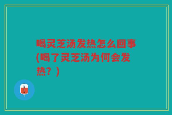 喝灵芝汤发热怎么回事(喝了灵芝汤为何会发热？)