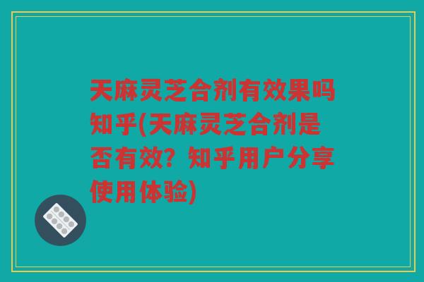 天麻灵芝合剂有效果吗知乎(天麻灵芝合剂是否有效？知乎用户分享使用体验)