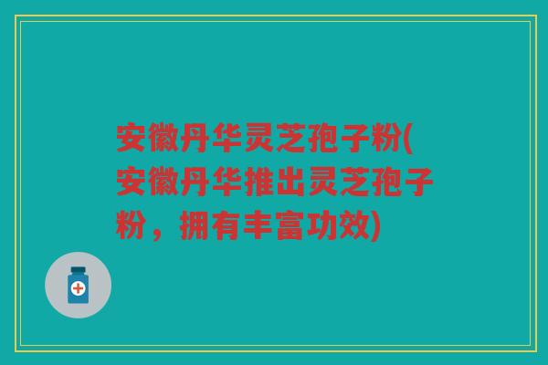 安徽丹华灵芝孢子粉(安徽丹华推出灵芝孢子粉，拥有丰富功效)