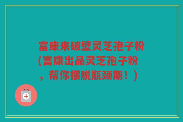 富康来破壁灵芝孢子粉(富康出品灵芝孢子粉，帮你摆脱瓶颈期！)