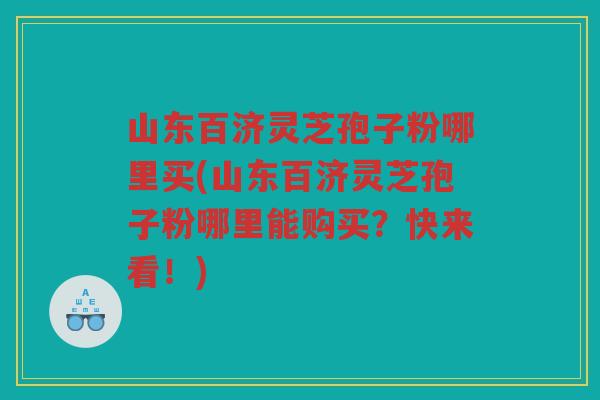 山东百济灵芝孢子粉哪里买(山东百济灵芝孢子粉哪里能购买？快来看！)