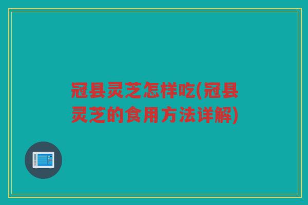 冠县灵芝怎样吃(冠县灵芝的食用方法详解)