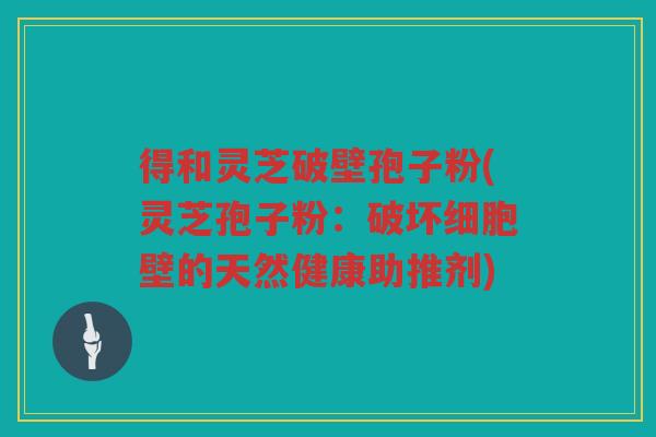 得和灵芝破壁孢子粉(灵芝孢子粉：破坏细胞壁的天然健康助推剂)