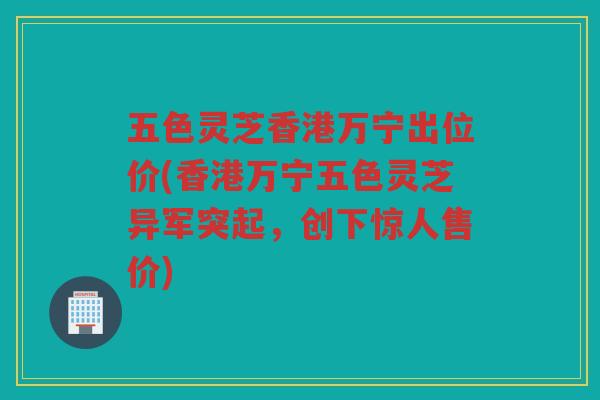 五色灵芝香港万宁出位价(香港万宁五色灵芝异军突起，创下惊人售价)