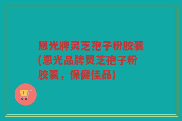 恩光牌灵芝孢子粉胶囊(恩光品牌灵芝孢子粉胶囊，保健佳品)