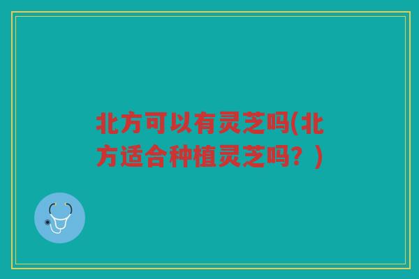 北方可以有灵芝吗(北方适合种植灵芝吗？)