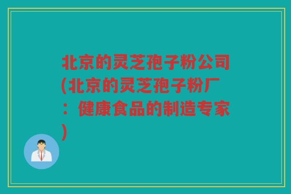 北京的灵芝孢子粉公司(北京的灵芝孢子粉厂：健康食品的制造专家)