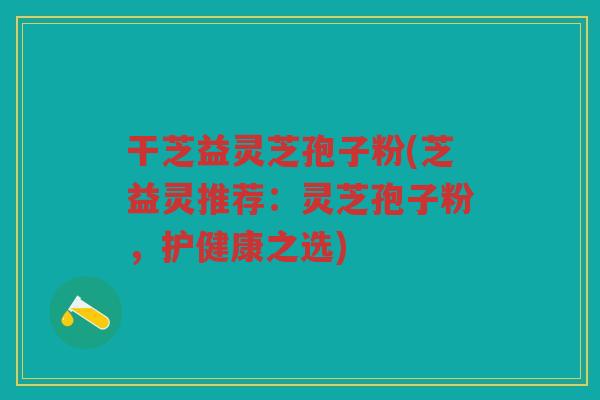 干芝益灵芝孢子粉(芝益灵推荐：灵芝孢子粉，护健康之选)