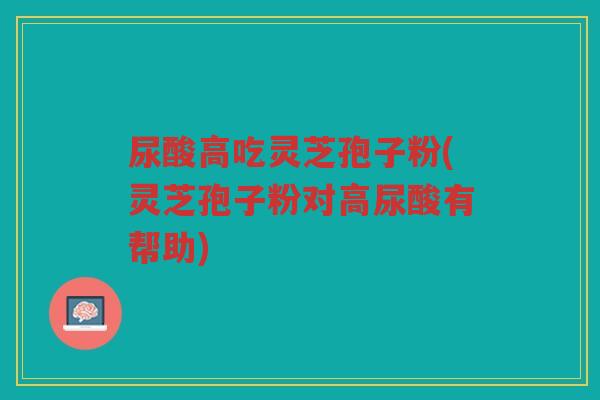 尿酸高吃灵芝孢子粉(灵芝孢子粉对高尿酸有帮助)