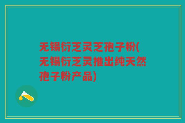 无锡衍芝灵芝孢子粉(无锡衍芝灵推出纯天然孢子粉产品)