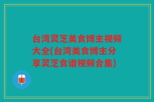 台湾灵芝美食博主视频大全(台湾美食博主分享灵芝食谱视频合集)
