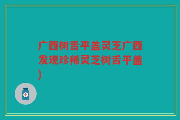 广西树舌平盖灵芝广西发现珍稀灵芝树舌平盖)