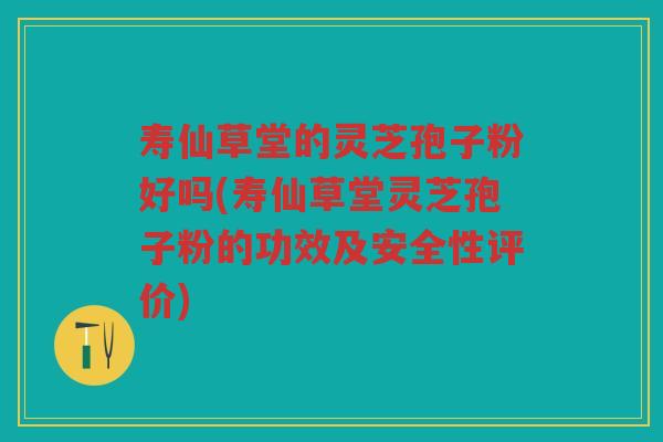 寿仙草堂的灵芝孢子粉好吗(寿仙草堂灵芝孢子粉的功效及安全性评价)