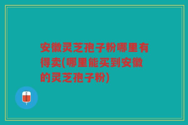 安徽灵芝孢子粉哪里有得卖(哪里能买到安徽的灵芝孢子粉)