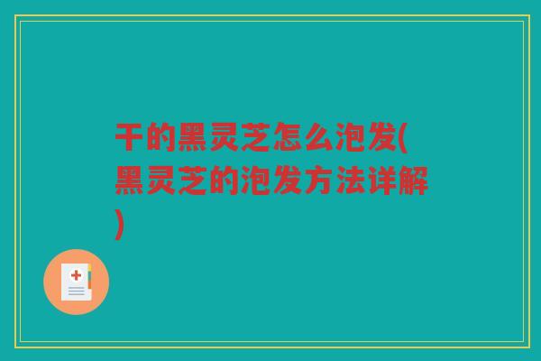 干的黑灵芝怎么泡发(黑灵芝的泡发方法详解)