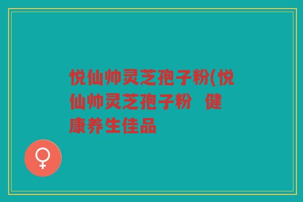 悦仙帅灵芝孢子粉(悦仙帅灵芝孢子粉  健康养生佳品