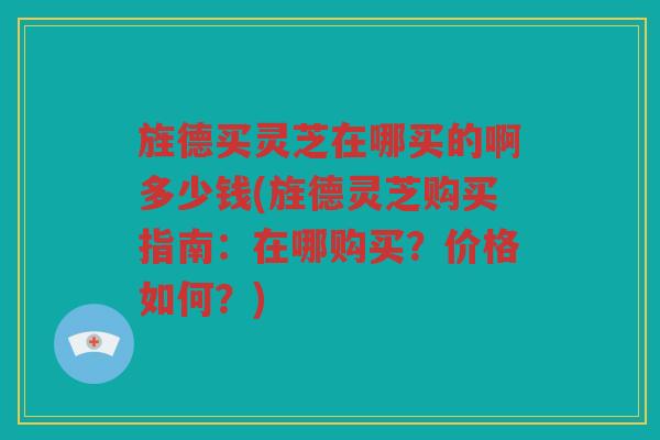 旌德买灵芝在哪买的啊多少钱(旌德灵芝购买指南：在哪购买？价格如何？)
