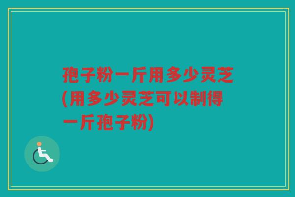 孢子粉一斤用多少灵芝(用多少灵芝可以制得一斤孢子粉)