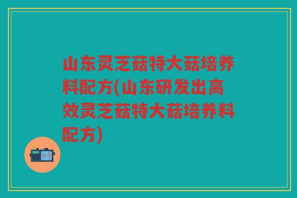 山东灵芝菇特大菇培养料配方(山东研发出高效灵芝菇特大菇培养料配方)