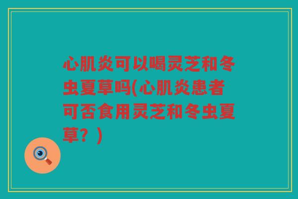 心肌炎可以喝灵芝和冬虫夏草吗(心肌炎患者可否食用灵芝和冬虫夏草？)