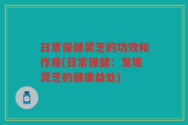 日常保健灵芝的功效和作用(日常保健：发现灵芝的健康益处)