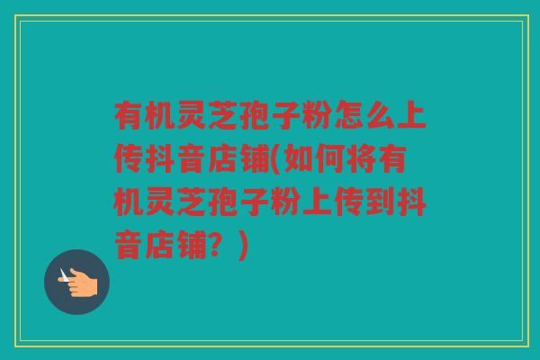 有机灵芝孢子粉怎么上传抖音店铺(如何将有机灵芝孢子粉上传到抖音店铺？)