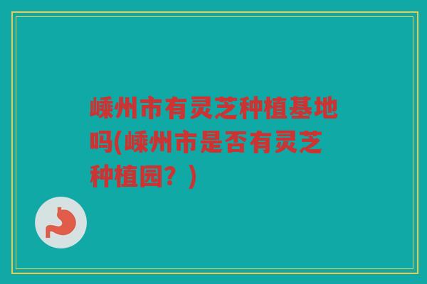 嵊州市有灵芝种植基地吗(嵊州市是否有灵芝种植园?) 嵊州市有灵芝种植基地吗(嵊州市是否有灵芝种植园?)