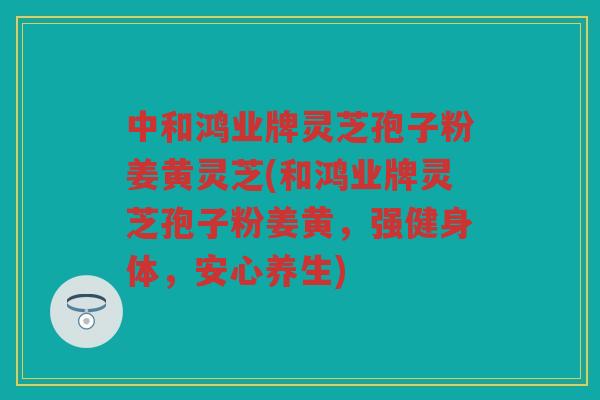 中和鸿业牌灵芝孢子粉姜黄灵芝(和鸿业牌灵芝孢子粉姜黄，强健身体，安心养生)