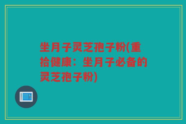 坐月子灵芝孢子粉(重拾健康:坐月子必备的灵芝孢子粉) 坐月子灵芝孢子粉(重拾健康:坐月子必备的灵芝孢子粉)