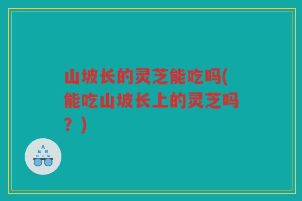 山坡长的灵芝能吃吗(能吃山坡长上的灵芝吗？)