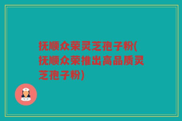 抚顺众荣灵芝孢子粉(抚顺众荣推出高品质灵芝孢子粉)